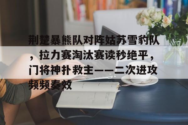 荆楚暴熊队对阵姑苏雪豹队，拉力赛淘汰赛读秒绝平，门将神扑救主——二次进攻频频奏效-九游体育官网入口
